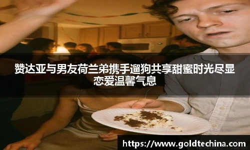 赞达亚与男友荷兰弟携手遛狗共享甜蜜时光尽显恋爱温馨气息