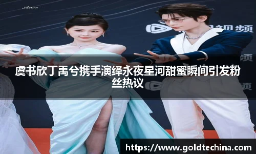 虞书欣丁禹兮携手演绎永夜星河甜蜜瞬间引发粉丝热议